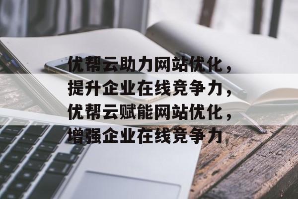 优帮云助力网站优化，提升企业在线竞争力，优帮云赋能网站优化，增强企业在线竞争力