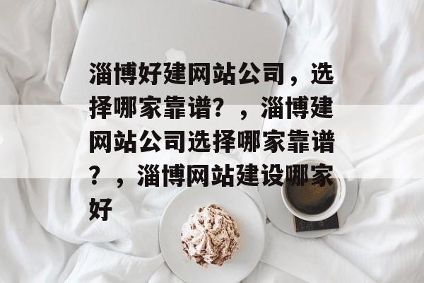 淄博好建网站公司，选择哪家靠谱？，淄博建网站公司选择哪家靠谱？，淄博网站建设哪家好