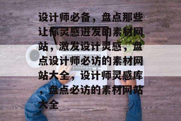 设计师必备，盘点那些让你灵感迸发的素材网站，激发设计灵感，盘点设计师必访的素材网站大全，设计师灵感库，盘点必访的素材网站大全