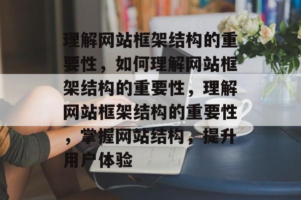 理解网站框架结构的重要性，如何理解网站框架结构的重要性，理解网站框架结构的重要性，掌握网站结构，提升用户体验