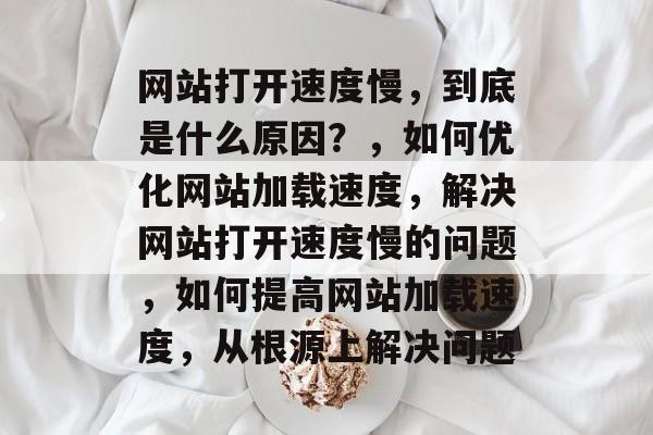 网站打开速度慢,到底是什么原因?,如何优化网站加载速度,解决网站打开速度慢的问题,如何提高网站加载速度,从根源上解决问题 网站打开速度慢,到底是什么原因?,如何优化网站加载速度,解决网站打开速度慢的问题,如何提高网站加载速度,从根源上解决问题