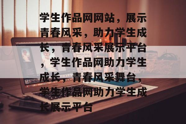 学生作品网网站，展示青春风采，助力学生成长，青春风采展示平台，学生作品网助力学生成长，青春风采舞台，学生作品网助力学生成长展示平台