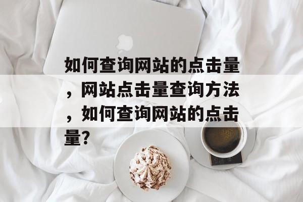 如何查询网站的点击量，网站点击量查询方法，如何查询网站的点击量？