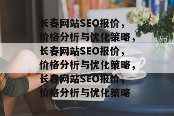 长春网站SEO报价，价格分析与优化策略，长春网站SEO报价，价格分析与优化策略，长春网站SEO报价，价格分析与优化策略