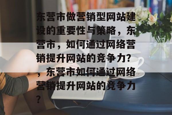 东营市做营销型网站建设的重要性与策略，东营市，如何通过网络营销提升网站的竞争力？，东营市如何通过网络营销提升网站的竞争力？
