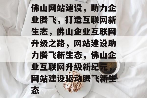 佛山网站建设，助力企业腾飞，打造互联网新生态，佛山企业互联网升级之路，网站建设助力腾飞新生态，佛山企业互联网升级新纪元，网站建设驱动腾飞新生态