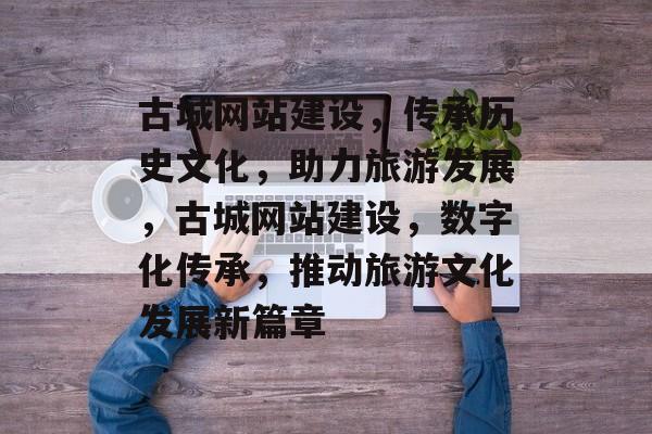 古城网站建设，传承历史文化，助力旅游发展，古城网站建设，数字化传承，推动旅游文化发展新篇章