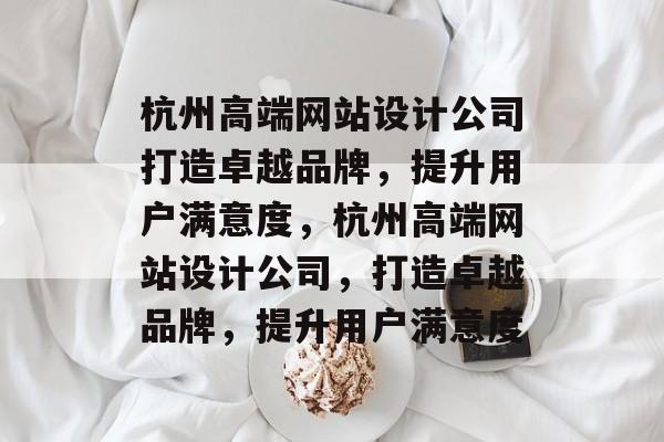 杭州高端网站设计公司打造卓越品牌，提升用户满意度，杭州高端网站设计公司，打造卓越品牌，提升用户满意度