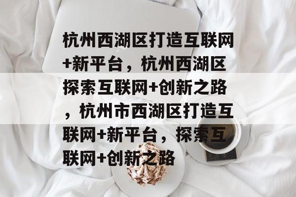 杭州西湖区打造互联网+新平台，杭州西湖区探索互联网+创新之路，杭州市西湖区打造互联网+新平台，探索互联网+创新之路