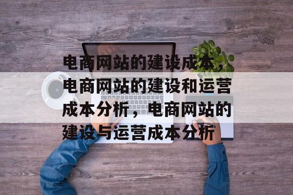 电商网站的建设成本，电商网站的建设和运营成本分析，电商网站的建设与运营成本分析
