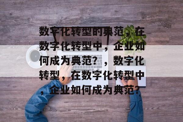 数字化转型的典范，在数字化转型中，企业如何成为典范？，数字化转型，在数字化转型中，企业如何成为典范？