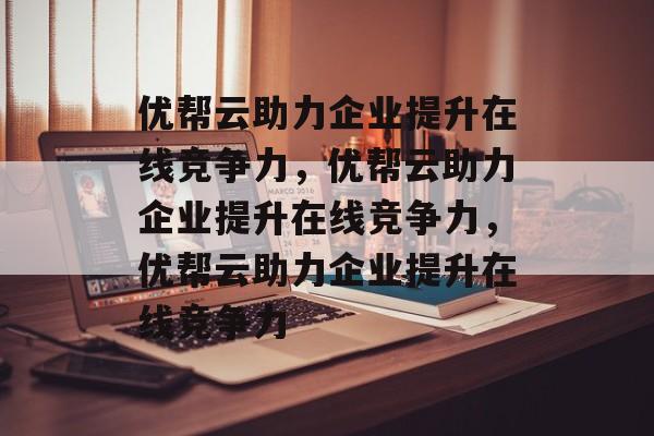 优帮云助力企业提升在线竞争力，优帮云助力企业提升在线竞争力，优帮云助力企业提升在线竞争力