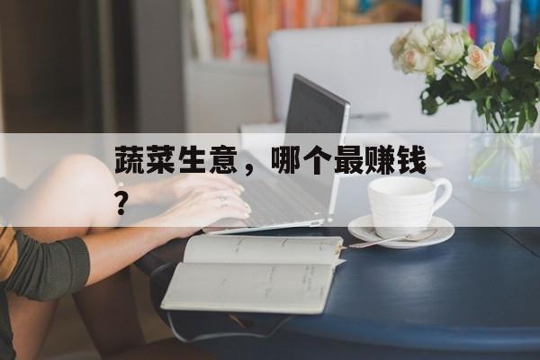 蔬菜生意，哪个最赚钱？