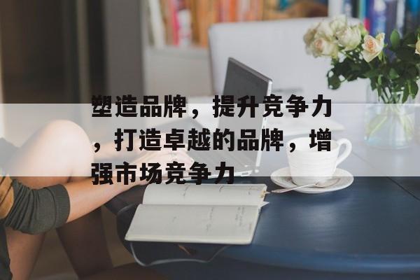塑造品牌，提升竞争力，打造卓越的品牌，增强市场竞争力