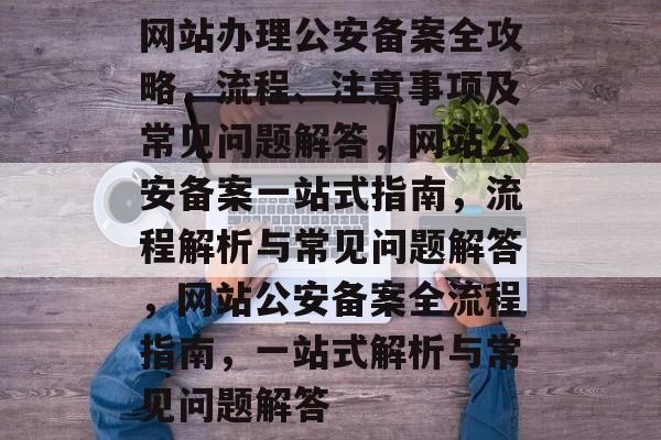 网站办理公安备案全攻略,流程、注意事项及常见问题解答,网站公安备案一站式指南,流程解析与常见问题解答,网站公安备案全流程指南,一站式解析与常见问题解答 网站办理公安备案全攻略,流程、注意事项及常见问题解答,网站公安备案一站式指南,流程解析与常见问题解答,网站公安备案全流程指南,一站式解析与常见问题解答