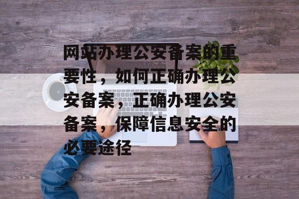 网站办理公安备案的重要性，如何正确办理公安备案，正确办理公安备案，保障信息安全的必要途径