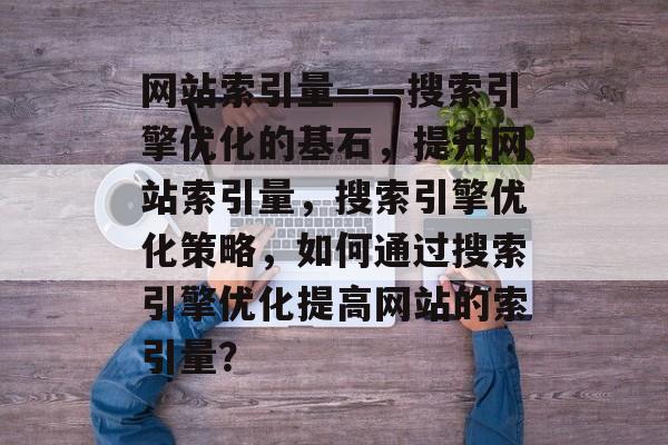 网站索引量——搜索引擎优化的基石，提升网站索引量，搜索引擎优化策略，如何通过搜索引擎优化提高网站的索引量？