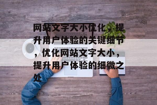 网站文字大小优化，提升用户体验的关键细节，优化网站文字大小，提升用户体验的细微之处