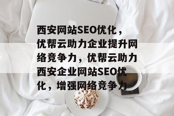西安网站SEO优化，优帮云助力企业提升网络竞争力，优帮云助力西安企业网站SEO优化，增强网络竞争力