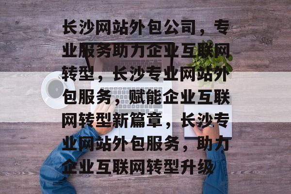 长沙网站外包公司，专业服务助力企业互联网转型，长沙专业网站外包服务，赋能企业互联网转型新篇章，长沙专业网站外包服务，助力企业互联网转型升级