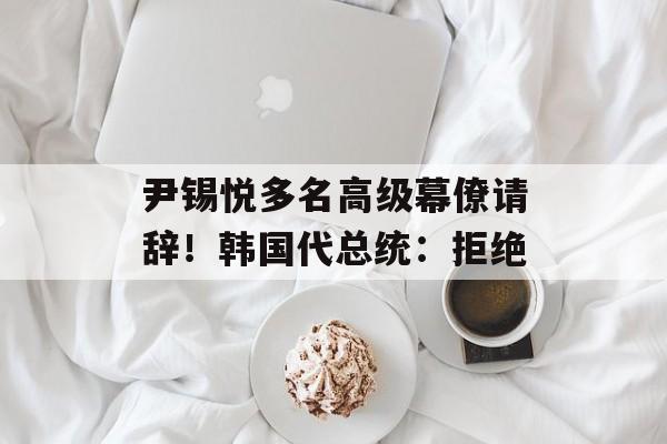 尹锡悦多名高级幕僚请辞！韩国代总统：拒绝