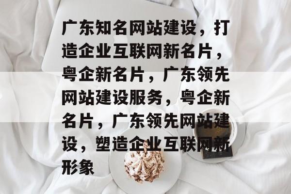 广东知名网站建设，打造企业互联网新名片，粤企新名片，广东领先网站建设服务，粤企新名片，广东领先网站建设，塑造企业互联网新形象