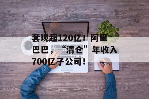 套现超120亿！阿里巴巴，“清仓”年收入700亿子公司！