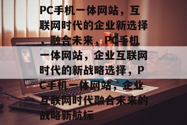 PC手机一体网站，互联网时代的企业新选择，融合未来，PC手机一体网站，企业互联网时代的新战略选择，PC手机一体网站，企业互联网时代融合未来的战略新航标