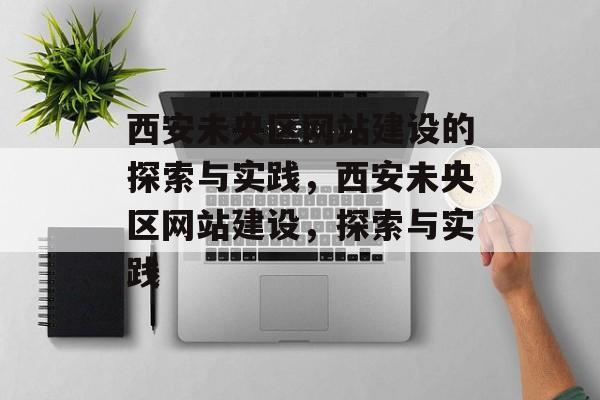 西安未央区网站建设的探索与实践，西安未央区网站建设，探索与实践