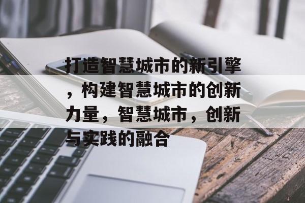 打造智慧城市的新引擎，构建智慧城市的创新力量，智慧城市，创新与实践的融合