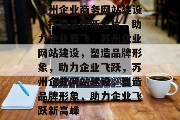 苏州企业商务网站建设，打造品牌新名片，助力企业腾飞，苏州企业网站建设，塑造品牌形象，助力企业飞跃，苏州企业网站建设，塑造品牌形象，助力企业飞跃新高峰