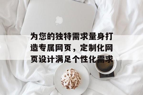 为您的独特需求量身打造专属网页，定制化网页设计满足个性化需求