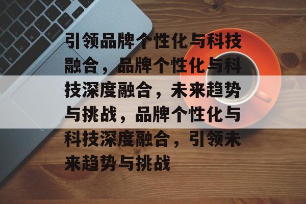 引领品牌个性化与科技融合，品牌个性化与科技深度融合，未来趋势与挑战，品牌个性化与科技深度融合，引领未来趋势与挑战