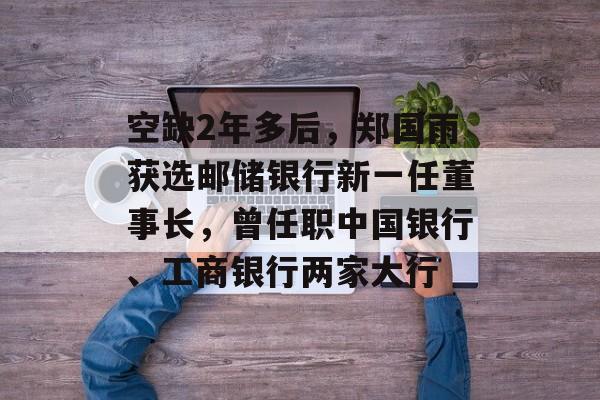 空缺2年多后，郑国雨获选邮储银行新一任董事长，曾任职中国银行、工商银行两家大行