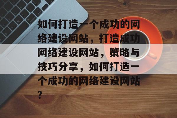如何打造一个成功的网络建设网站，打造成功网络建设网站，策略与技巧分享，如何打造一个成功的网络建设网站？