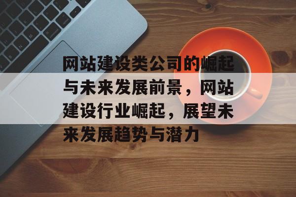 网站建设类公司的崛起与未来发展前景，网站建设行业崛起，展望未来发展趋势与潜力