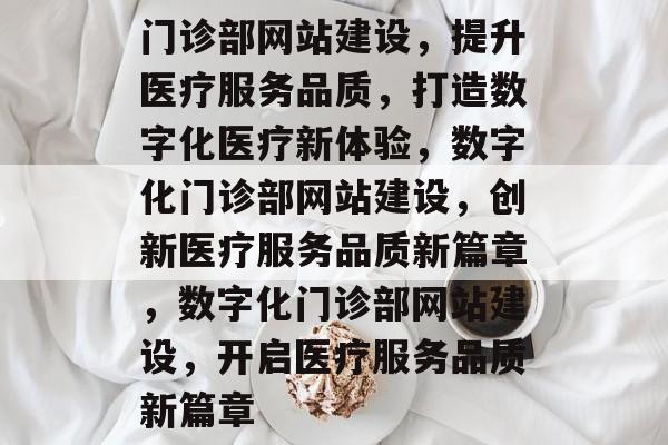 门诊部网站建设，提升医疗服务品质，打造数字化医疗新体验，数字化门诊部网站建设，创新医疗服务品质新篇章，数字化门诊部网站建设，开启医疗服务品质新篇章