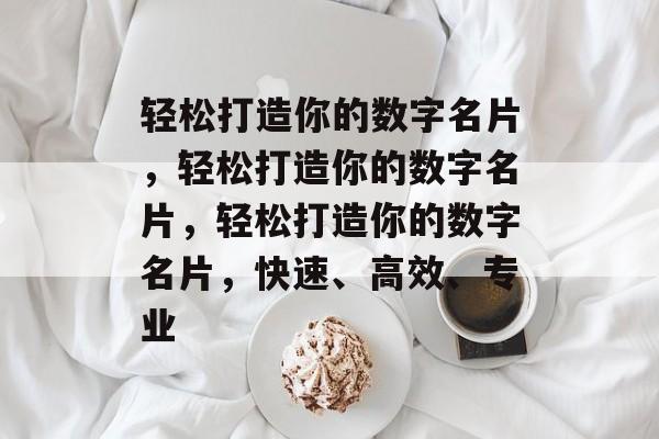 轻松打造你的数字名片，轻松打造你的数字名片，轻松打造你的数字名片，快速、高效、专业