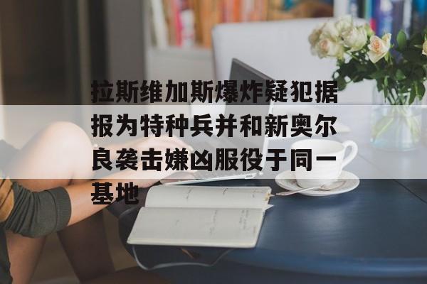 拉斯维加斯爆炸疑犯据报为特种兵并和新奥尔良袭击嫌凶服役于同一基地