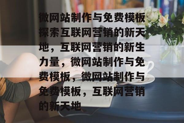 微网站制作与免费模板探索互联网营销的新天地，互联网营销的新生力量，微网站制作与免费模板，微网站制作与免费模板，互联网营销的新天地