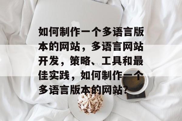 如何制作一个多语言版本的网站，多语言网站开发，策略、工具和最佳实践，如何制作一个多语言版本的网站？