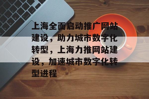 上海全面启动推广网站建设，助力城市数字化转型，上海力推网站建设，加速城市数字化转型进程