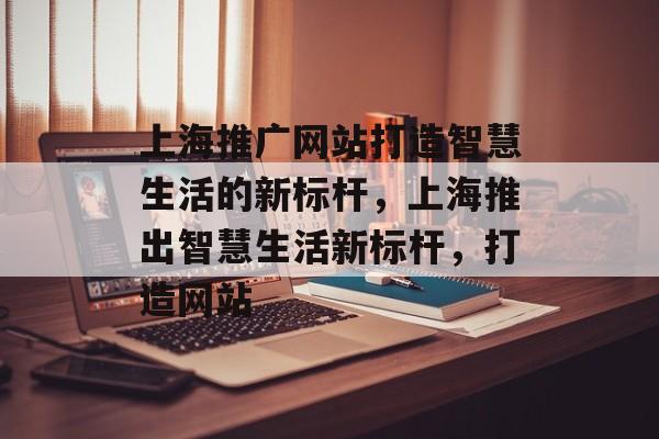 上海推广网站打造智慧生活的新标杆，上海推出智慧生活新标杆，打造网站