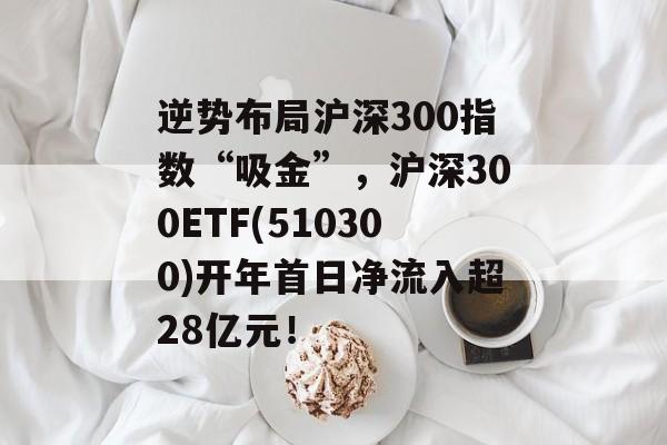 逆势布局沪深300指数“吸金”，沪深300ETF(510300)开年首日净流入超28亿元！