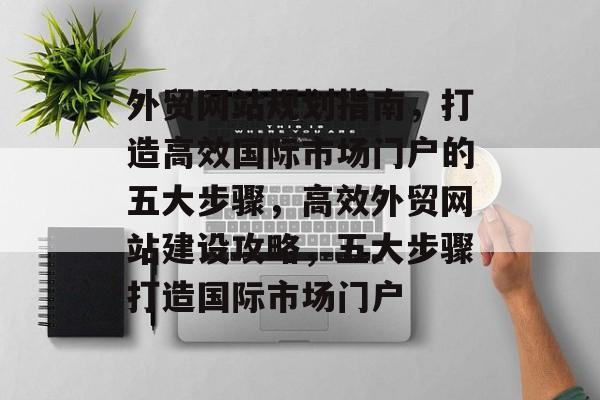 外贸网站规划指南，打造高效国际市场门户的五大步骤，高效外贸网站建设攻略，五大步骤打造国际市场门户
