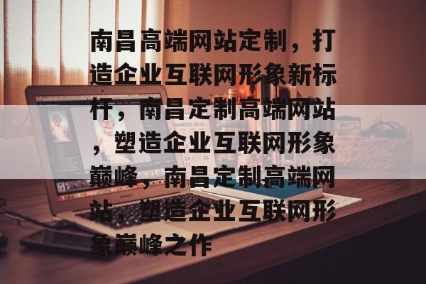 南昌高端网站定制，打造企业互联网形象新标杆，南昌定制高端网站，塑造企业互联网形象巅峰，南昌定制高端网站，塑造企业互联网形象巅峰之作