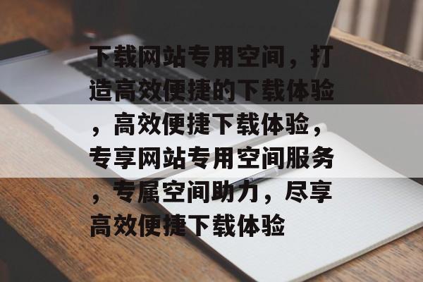 下载网站专用空间，打造高效便捷的下载体验，高效便捷下载体验，专享网站专用空间服务，专属空间助力，尽享高效便捷下载体验