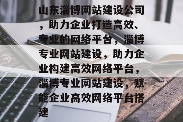 山东淄博网站建设公司，助力企业打造高效、专业的网络平台，淄博专业网站建设，助力企业构建高效网络平台，淄博专业网站建设，赋能企业高效网络平台搭建