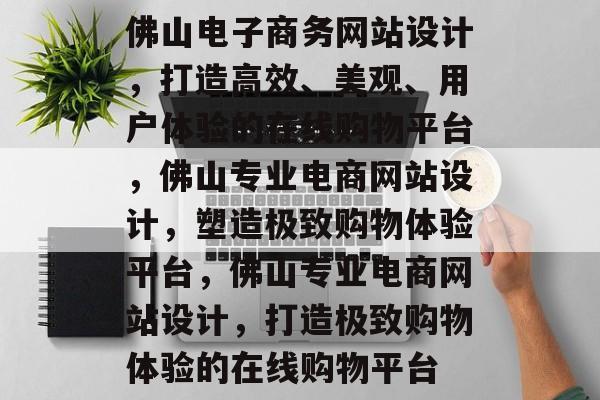 佛山电子商务网站设计，打造高效、美观、用户体验的在线购物平台，佛山专业电商网站设计，塑造极致购物体验平台，佛山专业电商网站设计，打造极致购物体验的在线购物平台