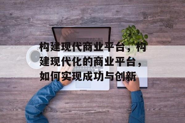 构建现代商业平台，构建现代化的商业平台，如何实现成功与创新